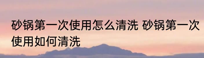 砂锅第一次使用怎么清洗 砂锅第一次使用如何清洗