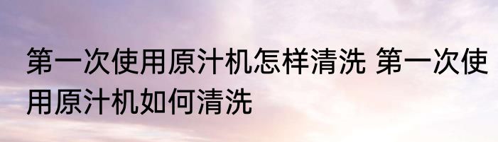 第一次使用原汁机怎样清洗 第一次使用原汁机如何清洗