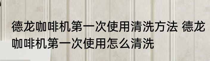 德龙咖啡机第一次使用清洗方法 德龙咖啡机第一次使用怎么清洗