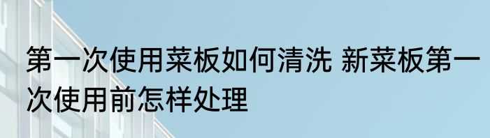 第一次使用菜板如何清洗 新菜板第一次使用前怎样处理