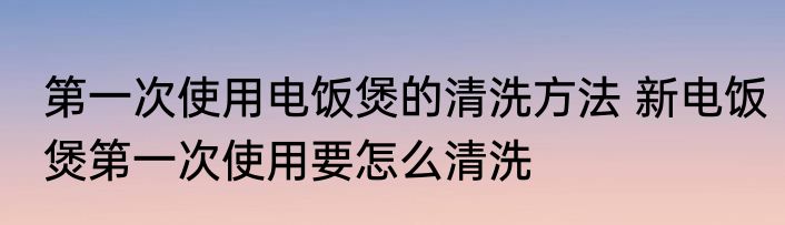 第一次使用电饭煲的清洗方法 新电饭煲第一次使用要怎么清洗