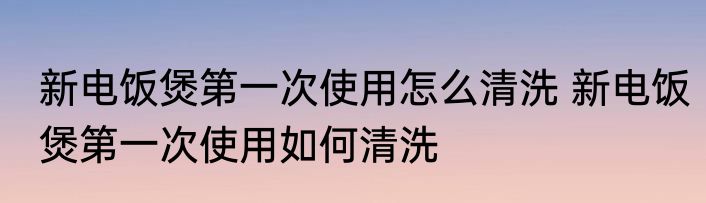 新电饭煲第一次使用怎么清洗 新电饭煲第一次使用如何清洗