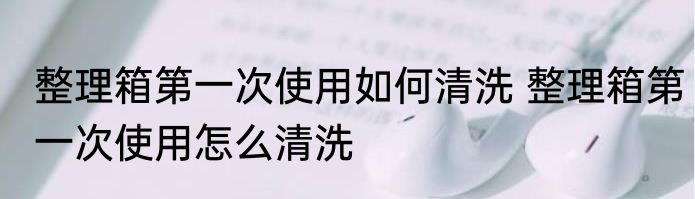 整理箱第一次使用如何清洗 整理箱第一次使用怎么清洗