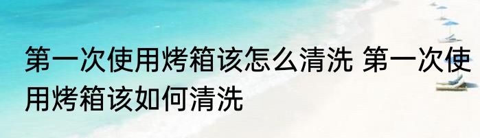 第一次使用烤箱该怎么清洗 第一次使用烤箱该如何清洗