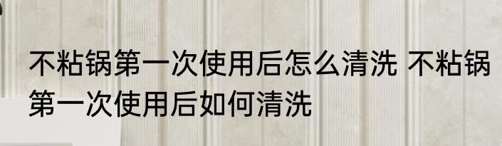 不粘锅第一次使用后怎么清洗 不粘锅第一次使用后如何清洗