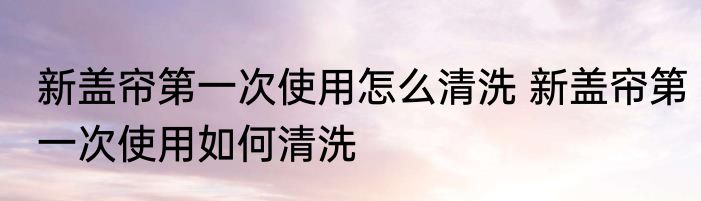 新盖帘第一次使用怎么清洗 新盖帘第一次使用如何清洗