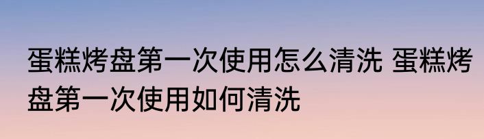 蛋糕烤盘第一次使用怎么清洗 蛋糕烤盘第一次使用如何清洗