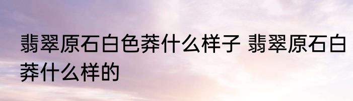 翡翠原石白色莽什么样子 翡翠原石白莽什么样的