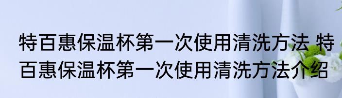 特百惠保温杯第一次使用清洗方法 特百惠保温杯第一次使用清洗方法介绍