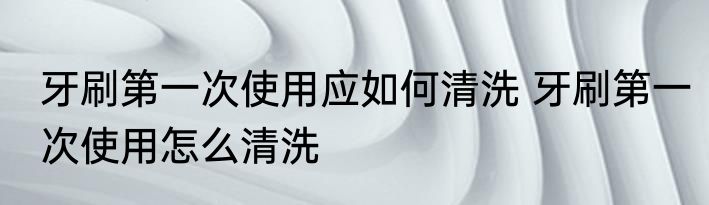 牙刷第一次使用应如何清洗 牙刷第一次使用怎么清洗
