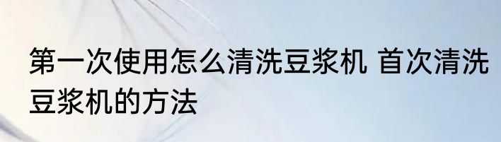 第一次使用怎么清洗豆浆机 首次清洗豆浆机的方法