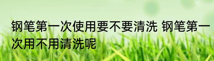 钢笔第一次使用要不要清洗 钢笔第一次用不用清洗呢