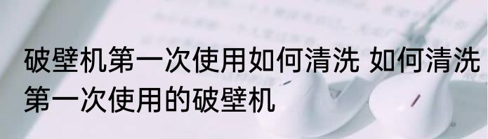 破壁机第一次使用如何清洗 如何清洗第一次使用的破壁机