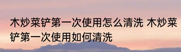 木炒菜铲第一次使用怎么清洗 木炒菜铲第一次使用如何清洗