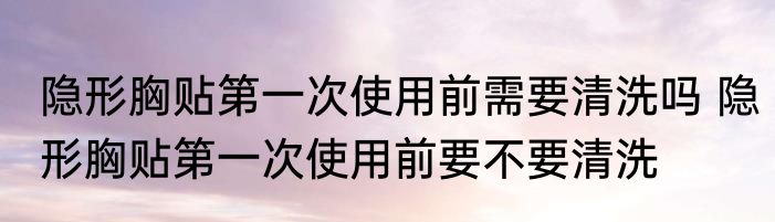 隐形胸贴第一次使用前需要清洗吗 隐形胸贴第一次使用前要不要清洗