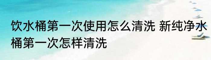 饮水桶第一次使用怎么清洗 新纯净水桶第一次怎样清洗