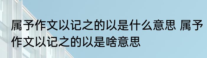 属予作文以记之的以是什么意思 属予作文以记之的以是啥意思