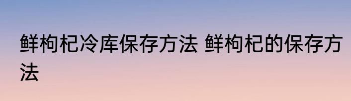 鲜枸杞冷库保存方法 鲜枸杞的保存方法
