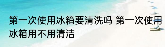 第一次使用冰箱要清洗吗 第一次使用冰箱用不用清洁