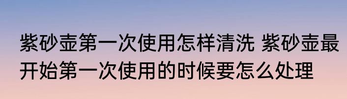 紫砂壶第一次使用怎样清洗 紫砂壶最开始第一次使用的时候要怎么处理