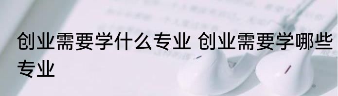 创业需要学什么专业 创业需要学哪些专业