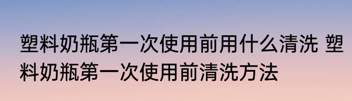 塑料奶瓶第一次使用前用什么清洗 塑料奶瓶第一次使用前清洗方法