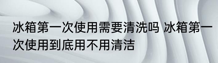 冰箱第一次使用需要清洗吗 冰箱第一次使用到底用不用清洁