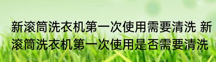 新滚筒洗衣机第一次使用需要清洗 新滚筒洗衣机第一次使用是否需要清洗