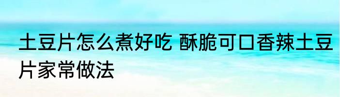 土豆片怎么煮好吃 酥脆可口香辣土豆片家常做法