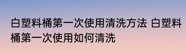 白塑料桶第一次使用清洗方法 白塑料桶第一次使用如何清洗