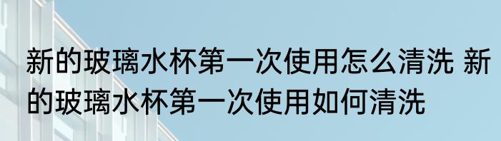 新的玻璃水杯第一次使用怎么清洗 新的玻璃水杯第一次使用如何清洗