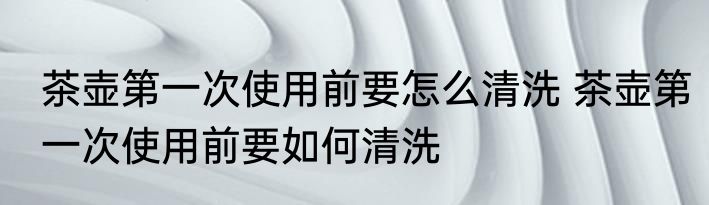 茶壶第一次使用前要怎么清洗 茶壶第一次使用前要如何清洗