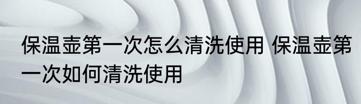 保温壶第一次怎么清洗使用 保温壶第一次如何清洗使用