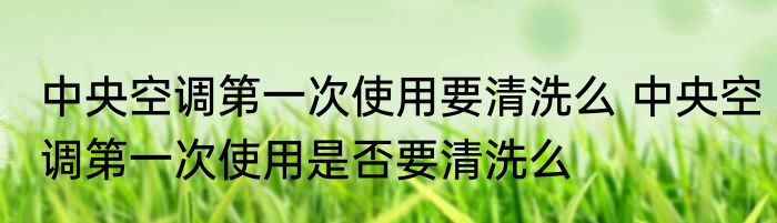 中央空调第一次使用要清洗么 中央空调第一次使用是否要清洗么