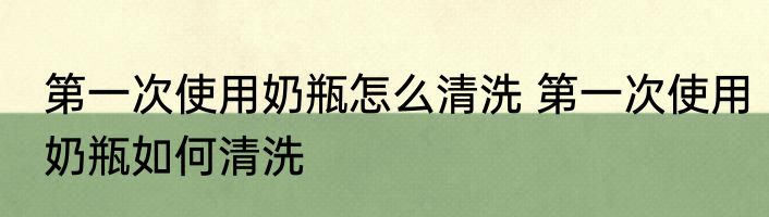第一次使用奶瓶怎么清洗 第一次使用奶瓶如何清洗