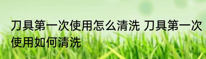 刀具第一次使用怎么清洗 刀具第一次使用如何清洗
