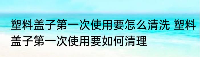 塑料盖子第一次使用要怎么清洗 塑料盖子第一次使用要如何清理