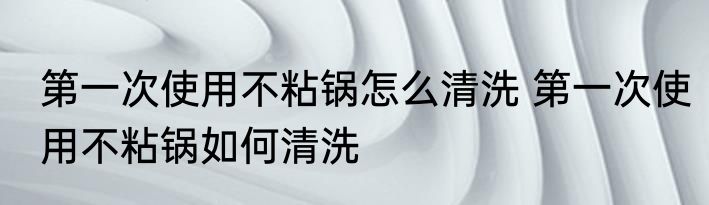 第一次使用不粘锅怎么清洗 第一次使用不粘锅如何清洗