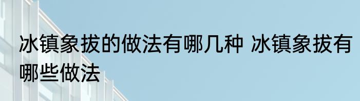 冰镇象拔的做法有哪几种 冰镇象拔有哪些做法
