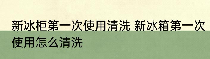 新冰柜第一次使用清洗 新冰箱第一次使用怎么清洗
