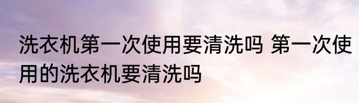 洗衣机第一次使用要清洗吗 第一次使用的洗衣机要清洗吗