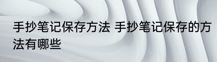 手抄笔记保存方法 手抄笔记保存的方法有哪些