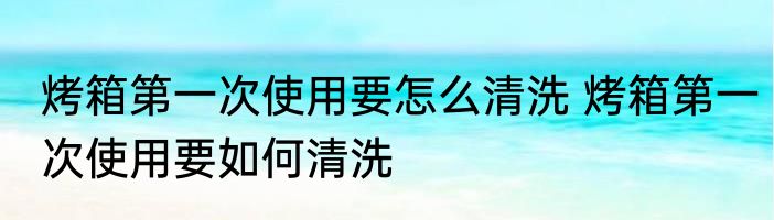 烤箱第一次使用要怎么清洗 烤箱第一次使用要如何清洗