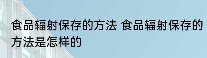 食品辐射保存的方法 食品辐射保存的方法是怎样的