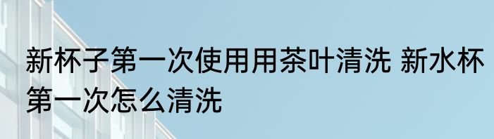 新杯子第一次使用用茶叶清洗 新水杯第一次怎么清洗