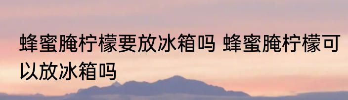 蜂蜜腌柠檬要放冰箱吗 蜂蜜腌柠檬可以放冰箱吗