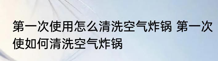 第一次使用怎么清洗空气炸锅 第一次使如何清洗空气炸锅
