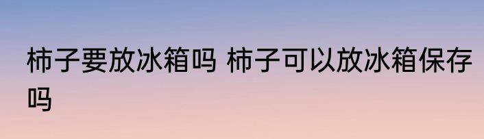 柿子要放冰箱吗 柿子可以放冰箱保存吗