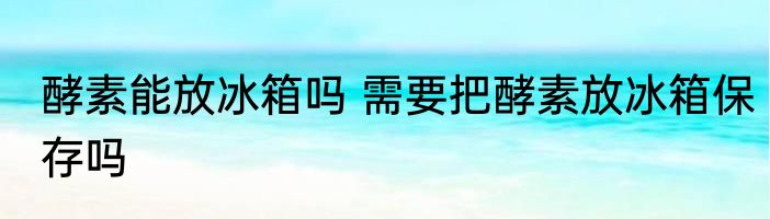 酵素能放冰箱吗 需要把酵素放冰箱保存吗