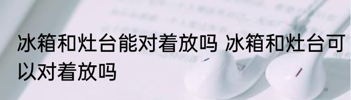 冰箱和灶台能对着放吗 冰箱和灶台可以对着放吗